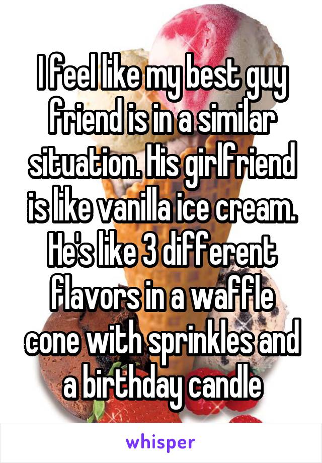 I feel like my best guy friend is in a similar situation. His girlfriend is like vanilla ice cream. He's like 3 different flavors in a waffle cone with sprinkles and a birthday candle