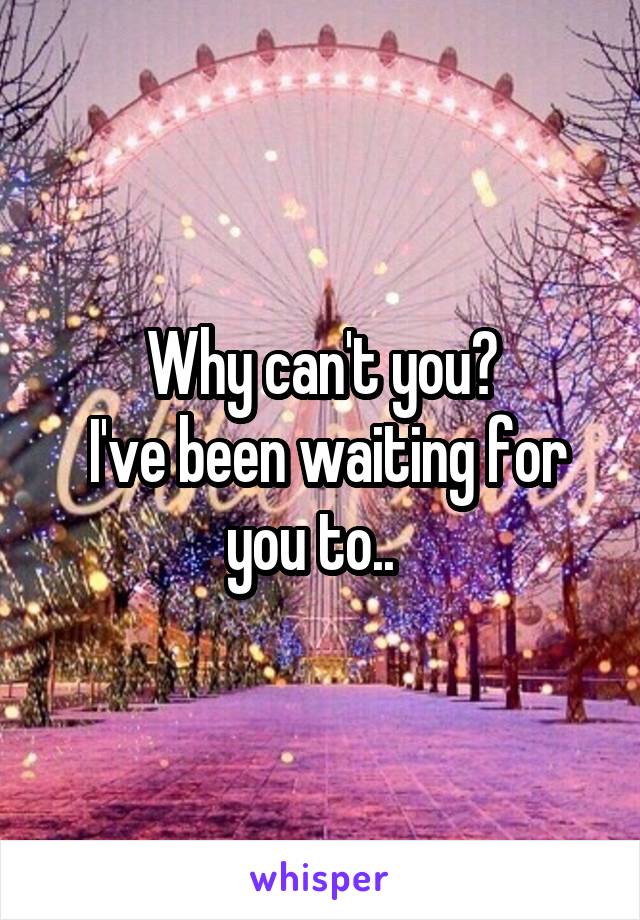 Why can't you?
 I've been waiting for you to..  