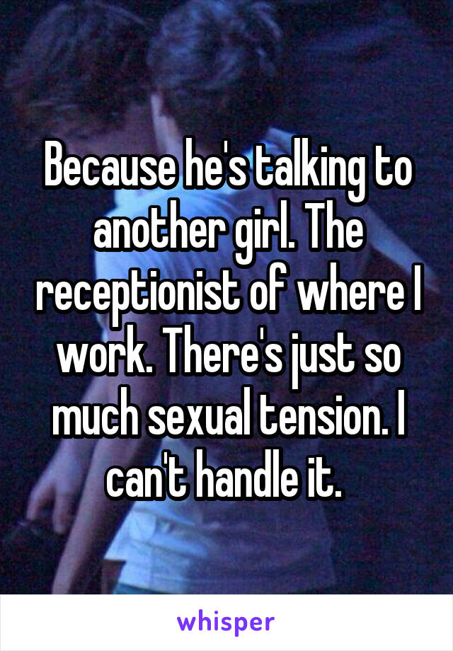 Because he's talking to another girl. The receptionist of where I work. There's just so much sexual tension. I can't handle it. 