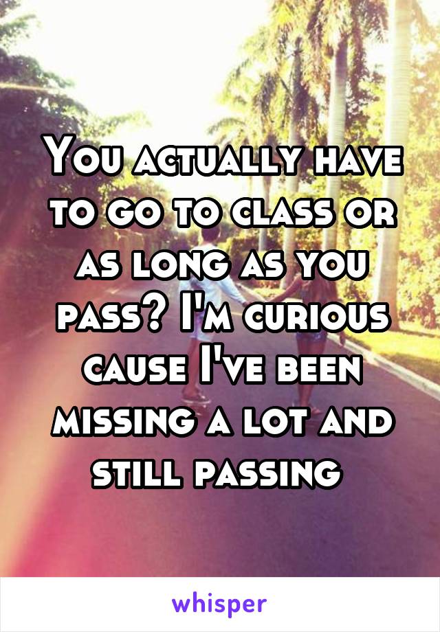 You actually have to go to class or as long as you pass? I'm curious cause I've been missing a lot and still passing 