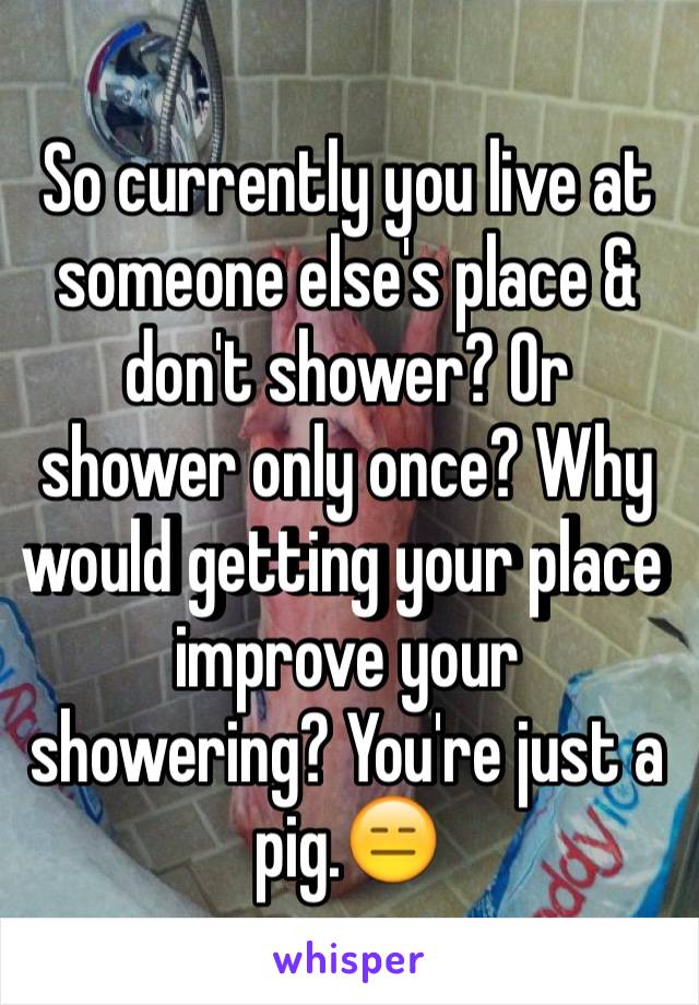 So currently you live at someone else's place & don't shower? Or shower only once? Why would getting your place improve your showering? You're just a pig.😑