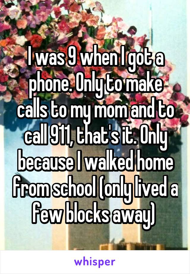 I was 9 when I got a phone. Only to make calls to my mom and to call 911, that's it. Only because I walked home from school (only lived a few blocks away) 