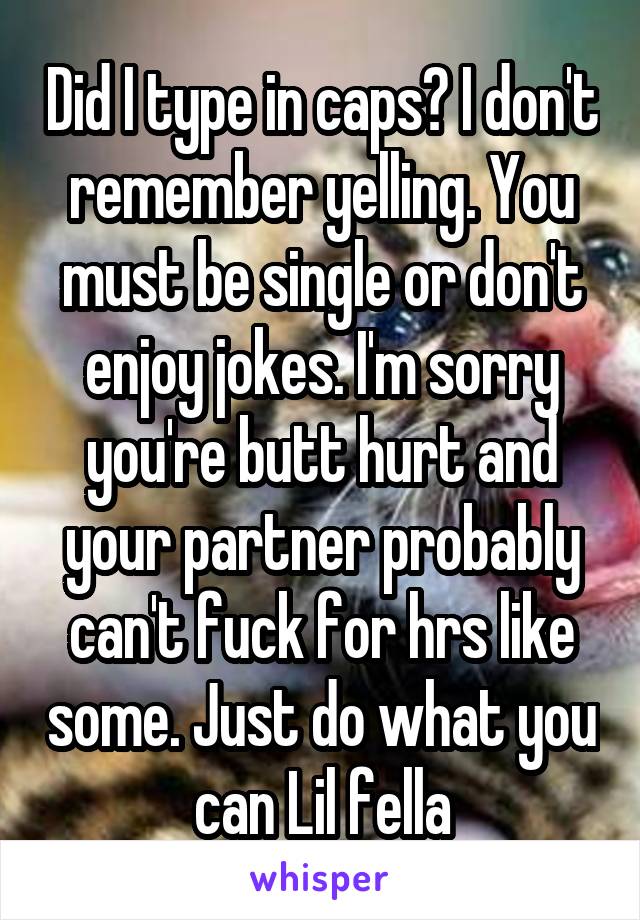 Did I type in caps? I don't remember yelling. You must be single or don't enjoy jokes. I'm sorry you're butt hurt and your partner probably can't fuck for hrs like some. Just do what you can Lil fella