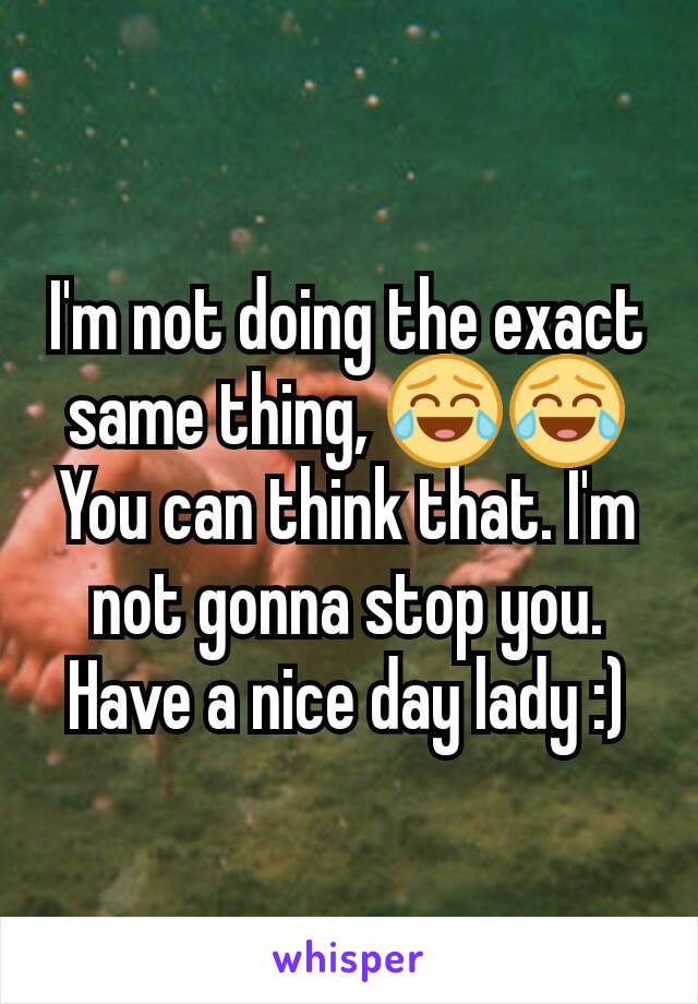 I'm not doing the exact same thing, 😂😂You can think that. I'm not gonna stop you. Have a nice day lady :)