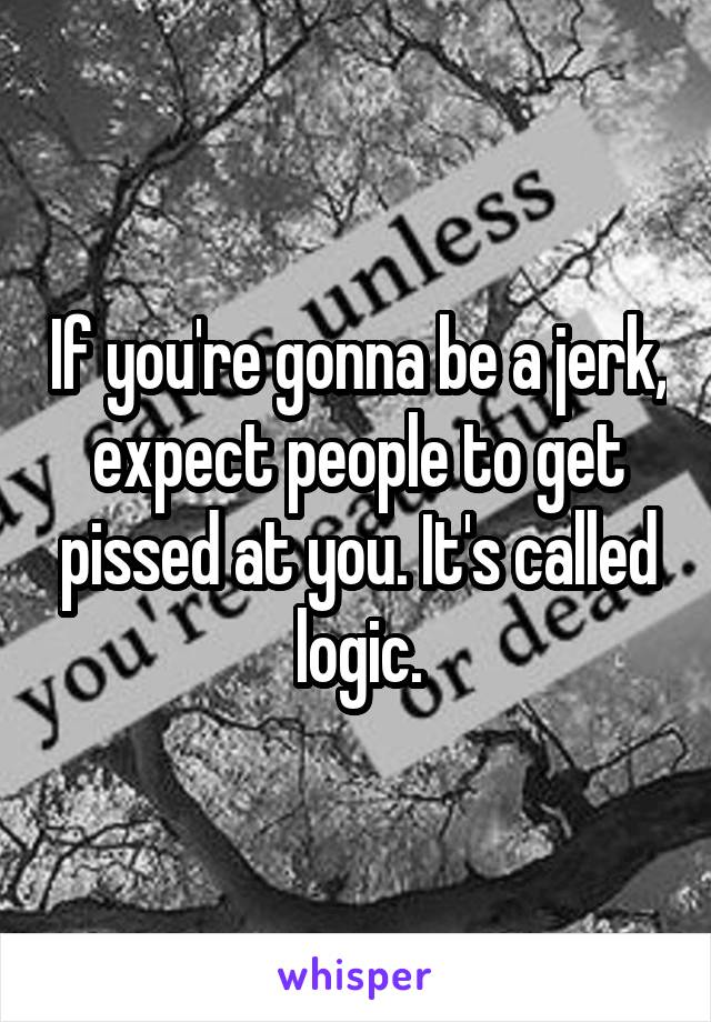 If you're gonna be a jerk, expect people to get pissed at you. It's called logic.