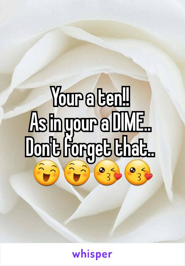 Your a ten!! 
As in your a DIME.. 
Don't forget that.. 
😄😄😘😘