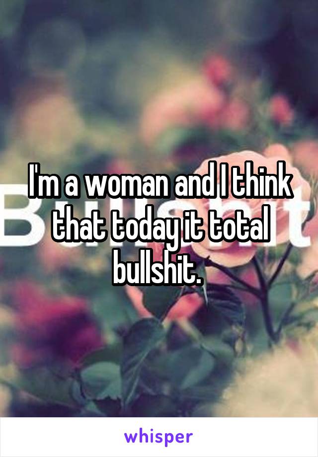 I'm a woman and I think that today it total bullshit. 