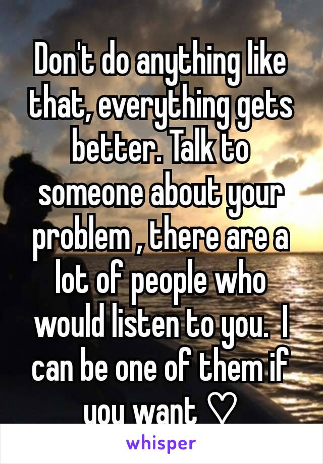 Don't do anything like that, everything gets better. Talk to someone about your problem , there are a lot of people who would listen to you.  I can be one of them if you want ♡