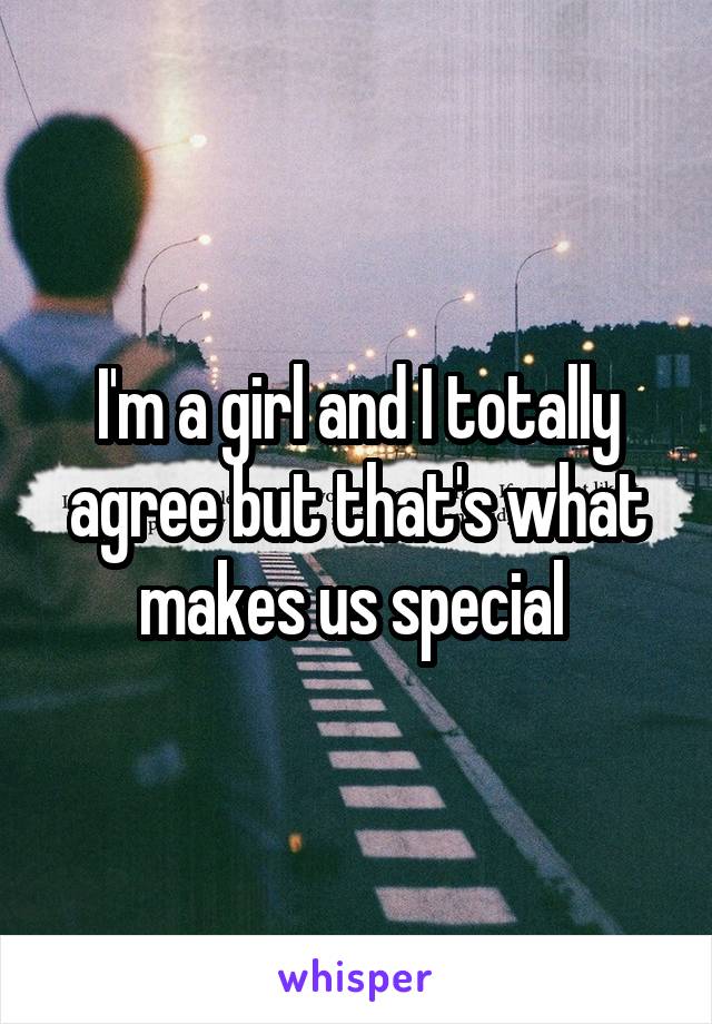 I'm a girl and I totally agree but that's what makes us special 