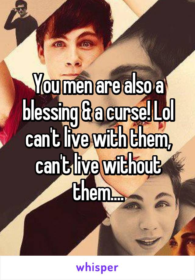 You men are also a blessing & a curse! Lol can't live with them, can't live without them....