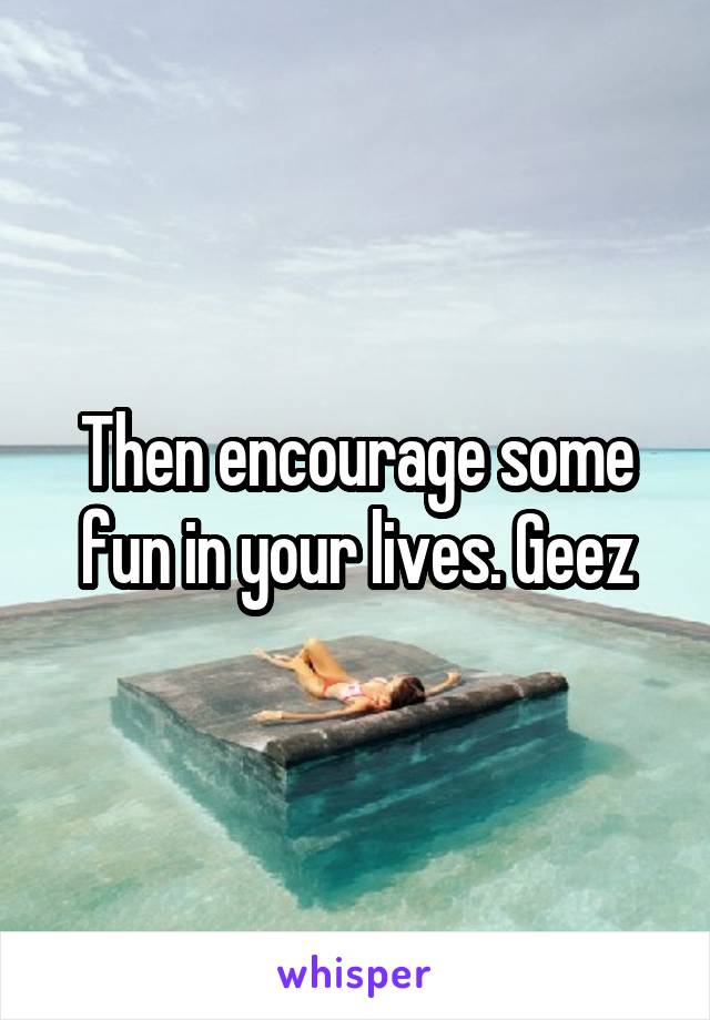 Then encourage some fun in your lives. Geez