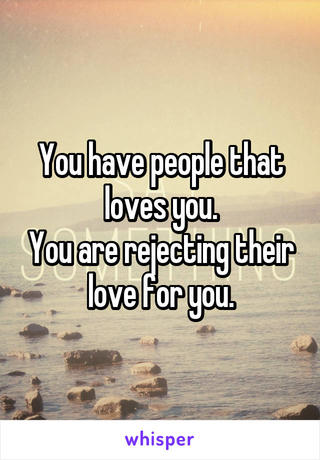 You have people that loves you.
You are rejecting their love for you.