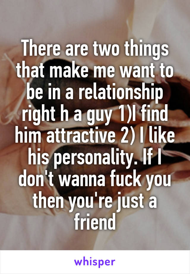 There are two things that make me want to be in a relationship right h a guy 1)I find him attractive 2) I like his personality. If I don't wanna fuck you then you're just a friend