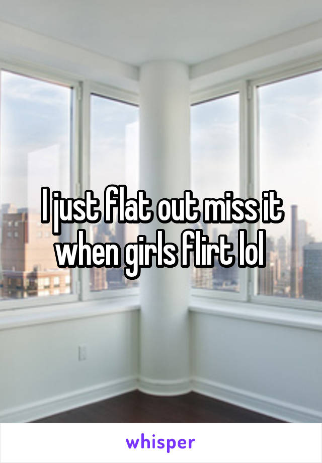 I just flat out miss it when girls flirt lol 