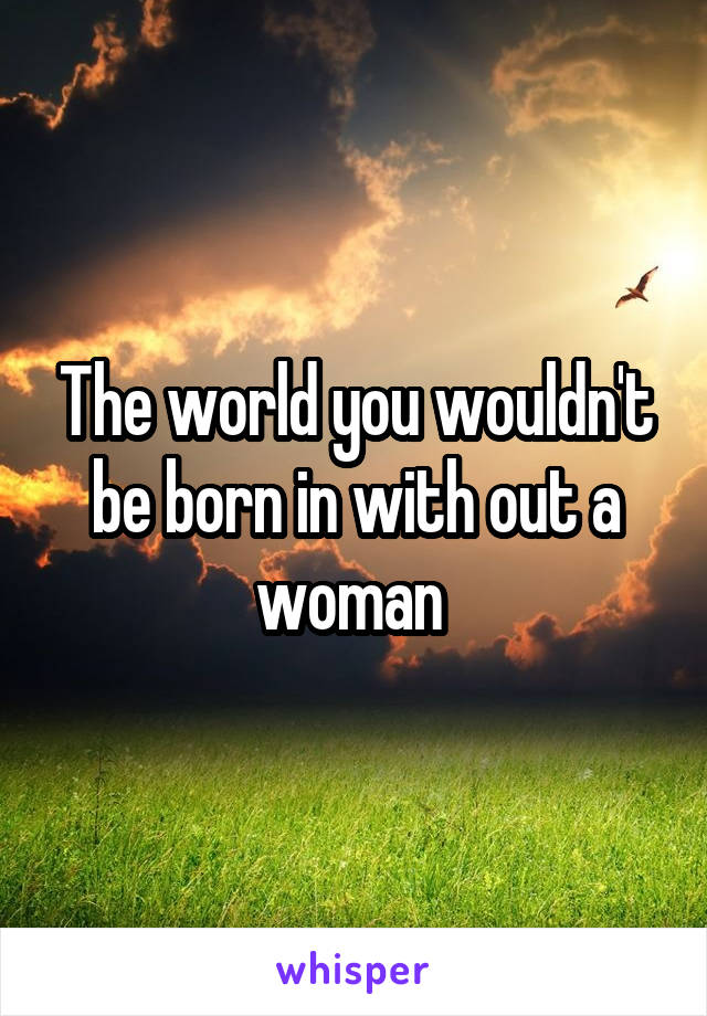 The world you wouldn't be born in with out a woman 