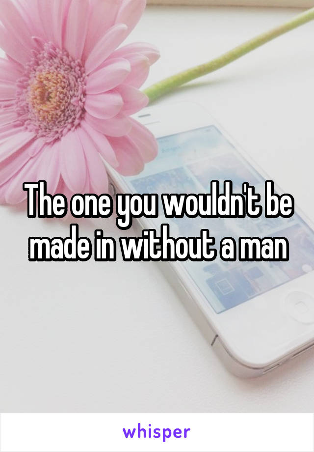 The one you wouldn't be made in without a man