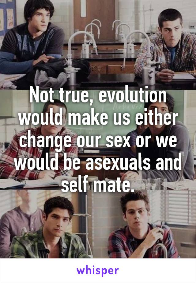 Not true, evolution would make us either change our sex or we would be asexuals and self mate.