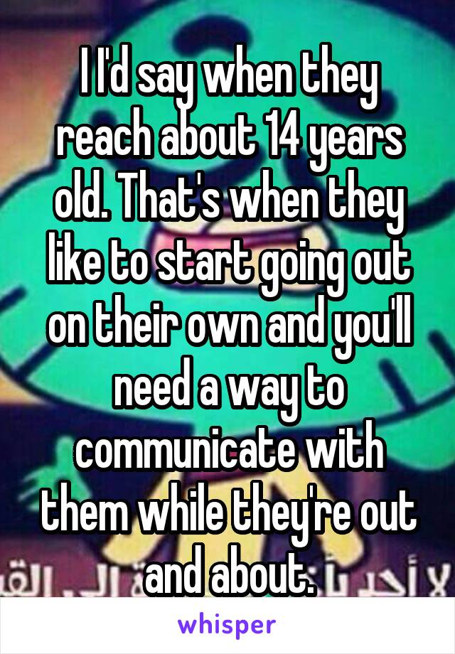 I I'd say when they reach about 14 years old. That's when they like to start going out on their own and you'll need a way to communicate with them while they're out and about.