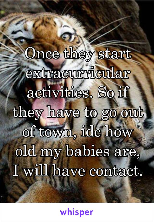 Once they start extracurricular activities. So if they have to go out of town, idc how old my babies are, I will have contact.