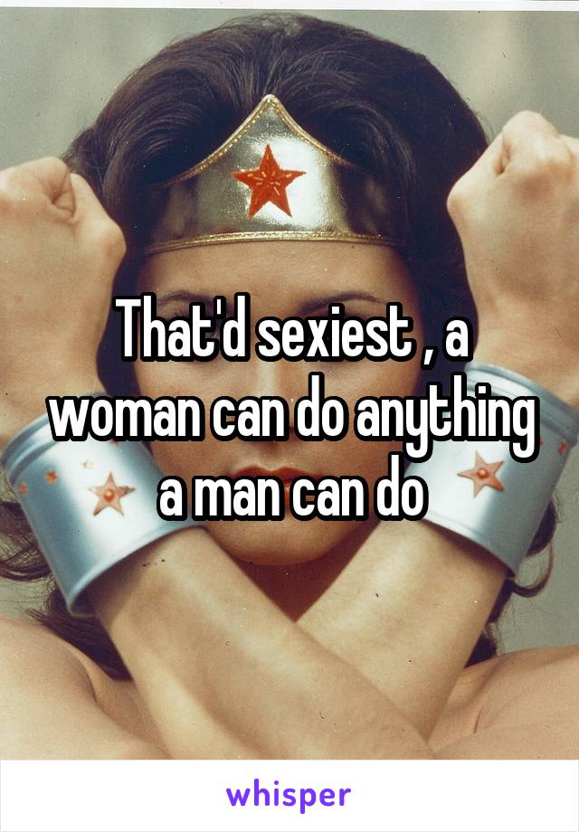 That'd sexiest , a woman can do anything a man can do