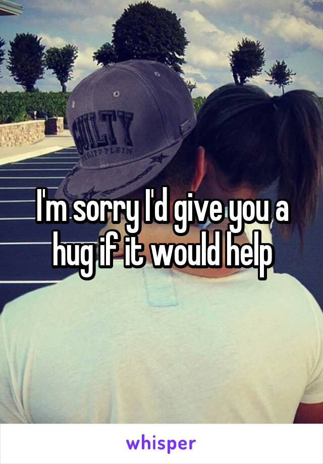 I'm sorry I'd give you a hug if it would help