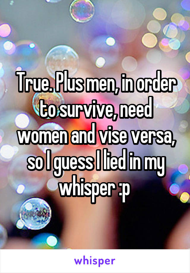 True. Plus men, in order to survive, need women and vise versa, so I guess I lied in my whisper :p 