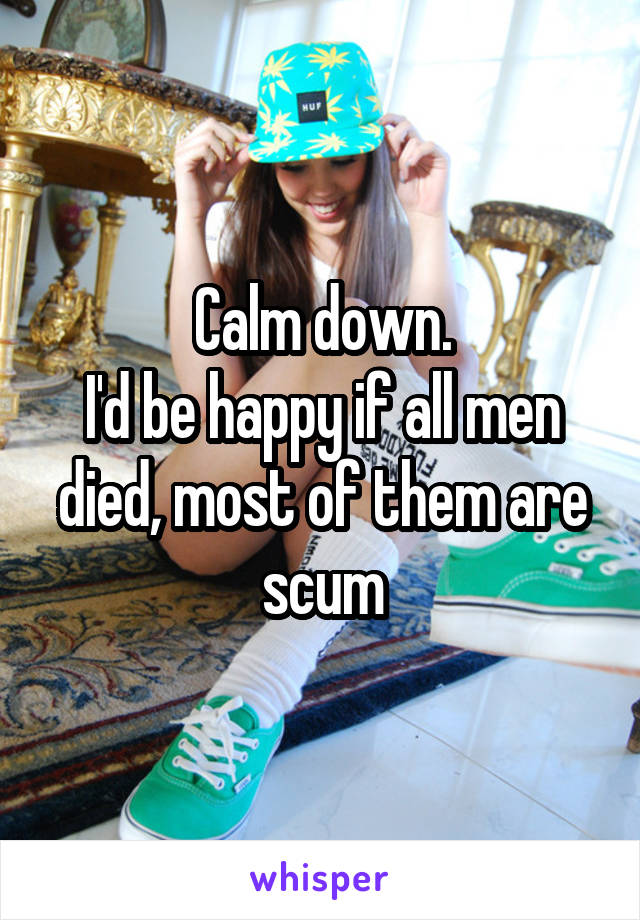 Calm down.
I'd be happy if all men died, most of them are scum