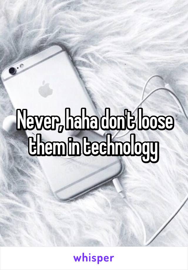 Never, haha don't loose them in technology 