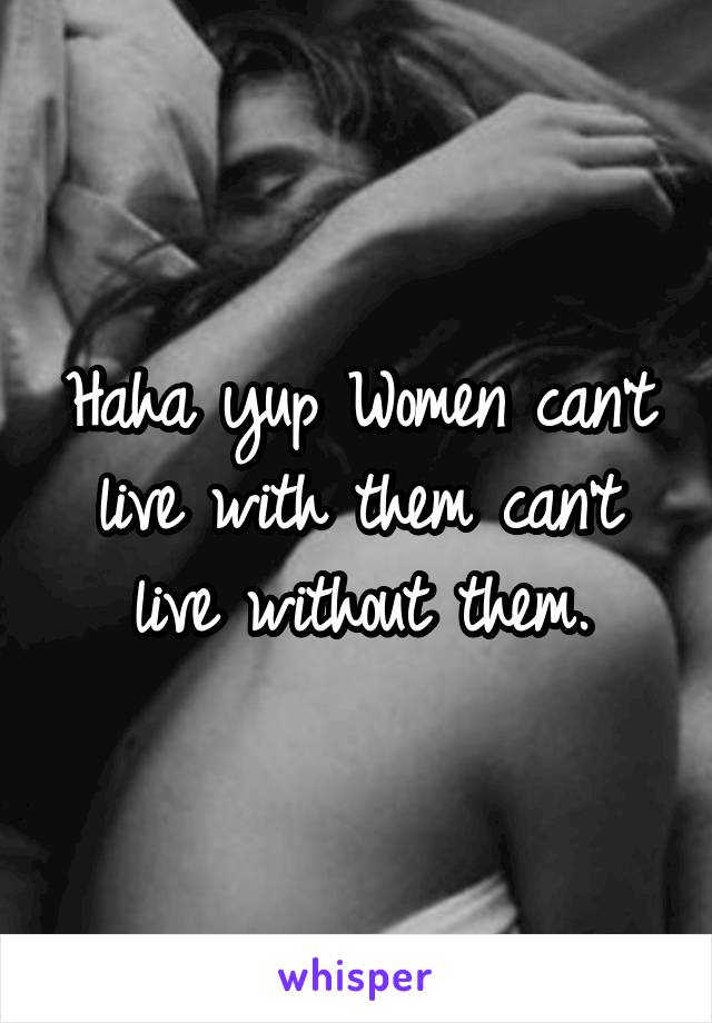 Haha yup Women can't live with them can't live without them.