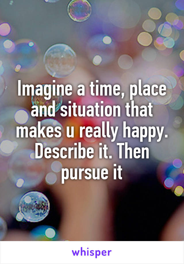 Imagine a time, place and situation that makes u really happy.
Describe it. Then pursue it