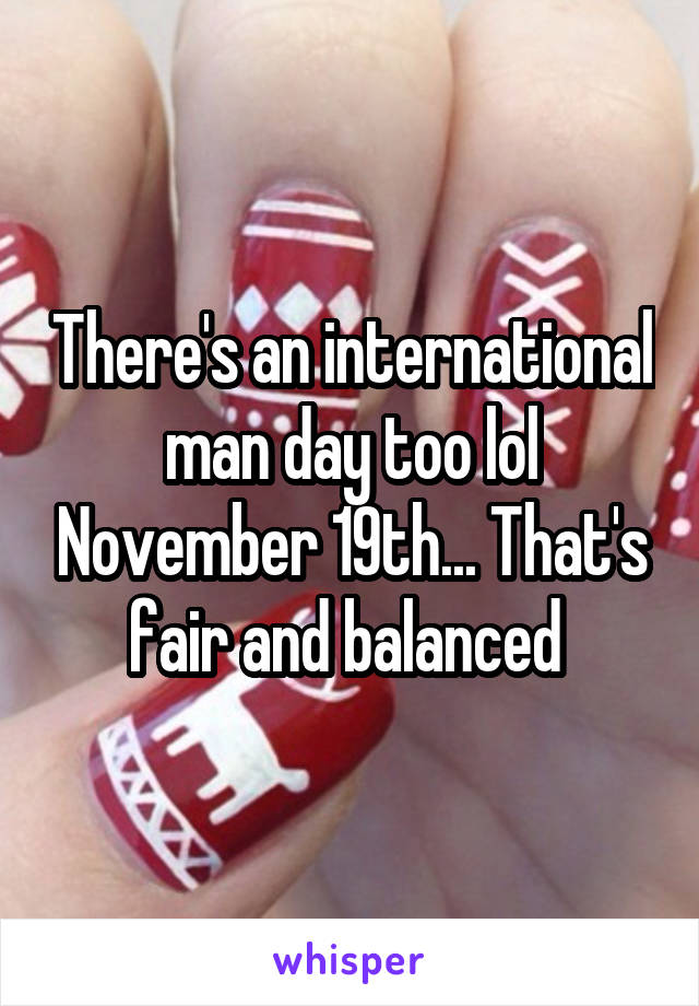 There's an international man day too lol November 19th... That's fair and balanced 