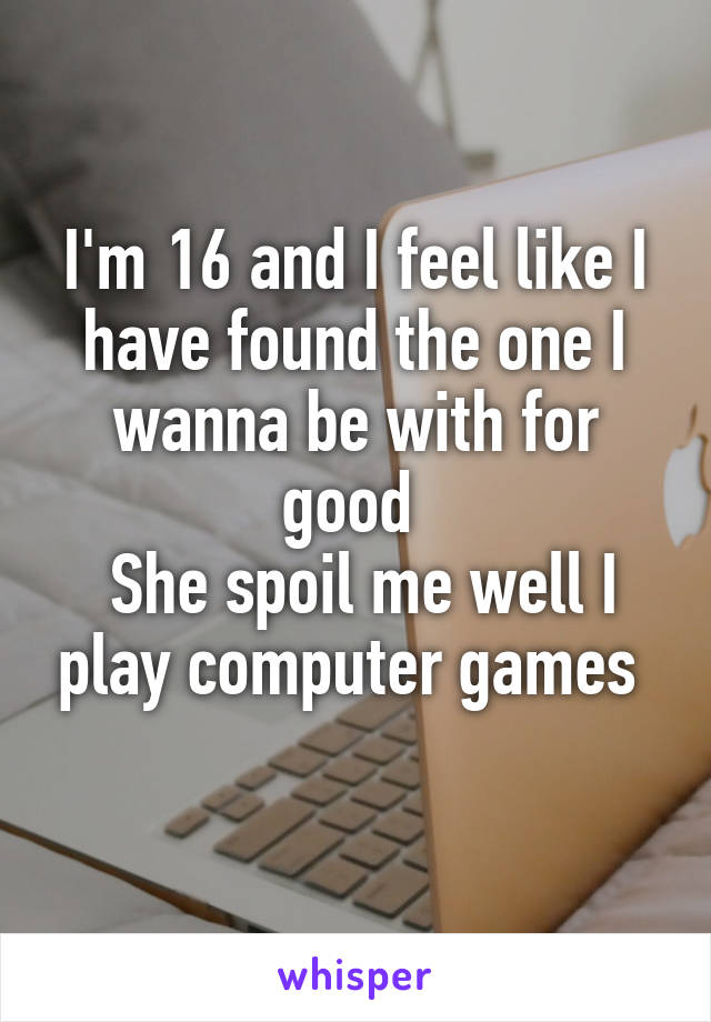 I'm 16 and I feel like I have found the one I wanna be with for good 
 She spoil me well I play computer games 
