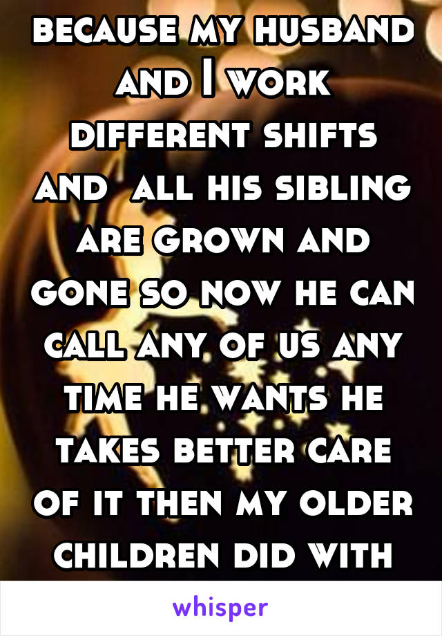 because my husband and I work different shifts and  all his sibling are grown and gone so now he can call any of us any time he wants he takes better care of it then my older children did with theirs