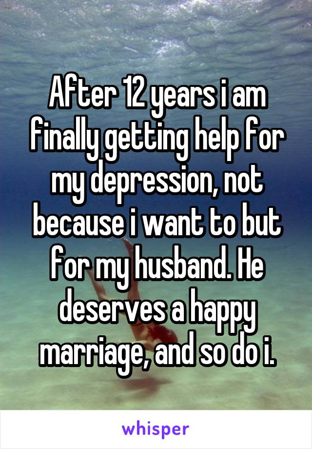 After 12 years i am finally getting help for my depression, not because i want to but for my husband. He deserves a happy marriage, and so do i.