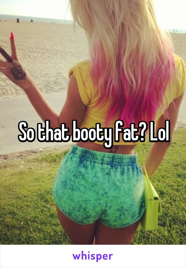 So that booty fat? Lol