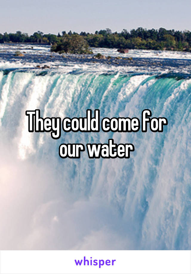 They could come for our water