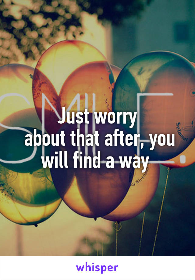 Just worry
 about that after, you will find a way 