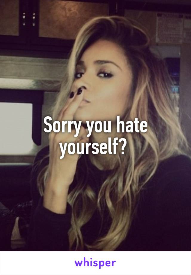 Sorry you hate yourself? 