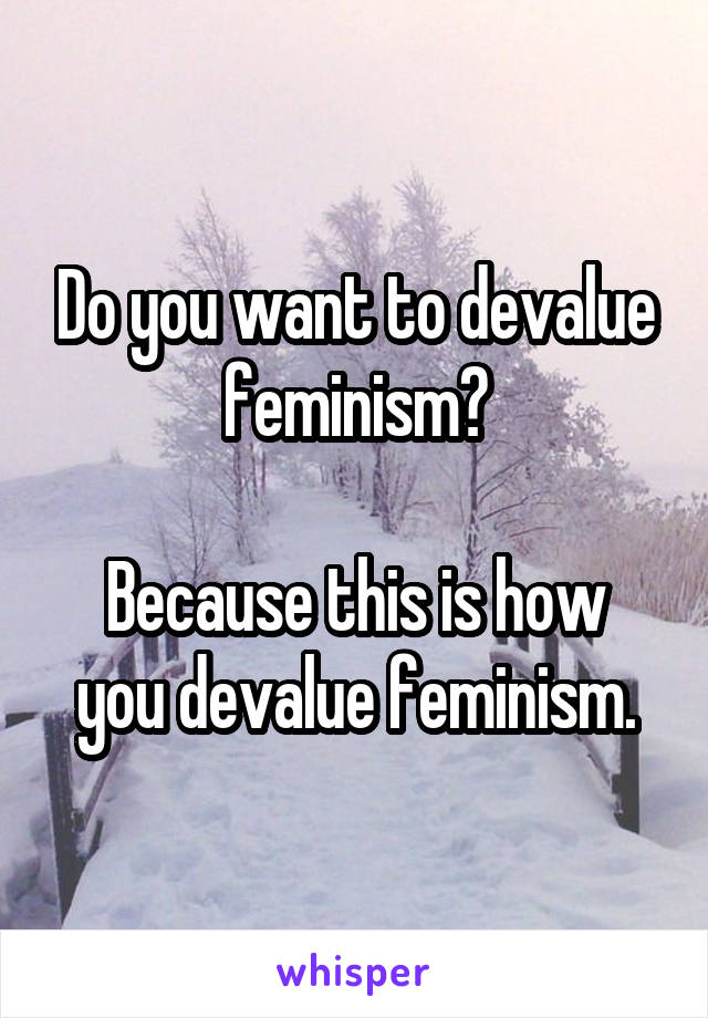 Do you want to devalue feminism?

Because this is how you devalue feminism.