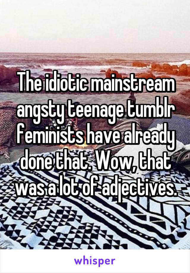 The idiotic mainstream angsty teenage tumblr feminists have already done that. Wow, that was a lot of adjectives.