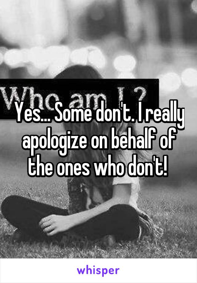 Yes... Some don't. I really apologize on behalf of the ones who don't! 