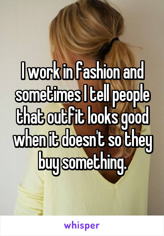 I work in fashion and sometimes I tell people that outfit looks good when it doesn't so they buy something.