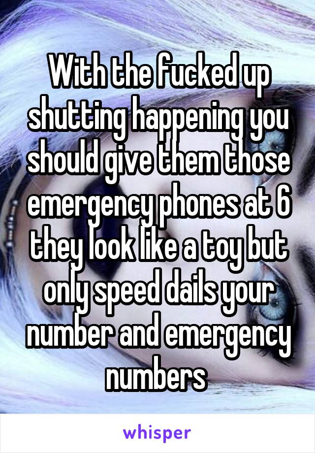 With the fucked up shutting happening you should give them those emergency phones at 6 they look like a toy but only speed dails your number and emergency numbers 