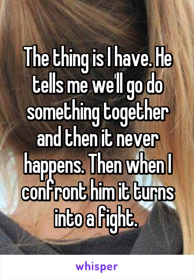 The thing is I have. He tells me we'll go do something together and then it never happens. Then when I confront him it turns into a fight. 