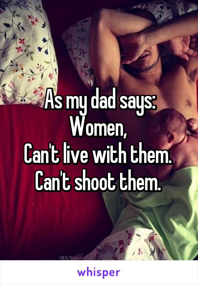 As my dad says:
Women, 
Can't live with them. 
Can't shoot them. 