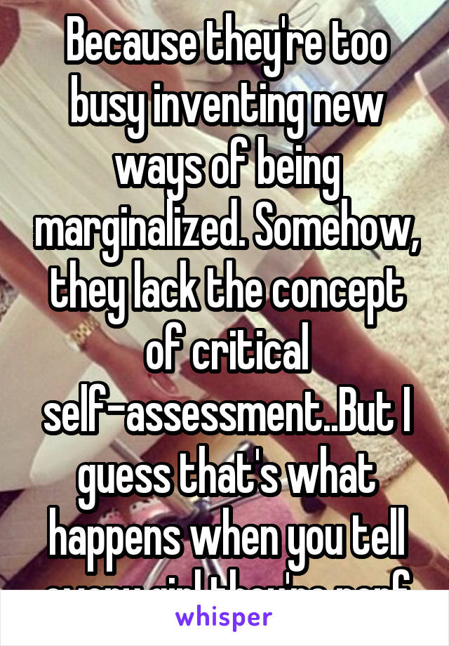 Because they're too busy inventing new ways of being marginalized. Somehow, they lack the concept of critical self-assessment..But I guess that's what happens when you tell every girl they're perf