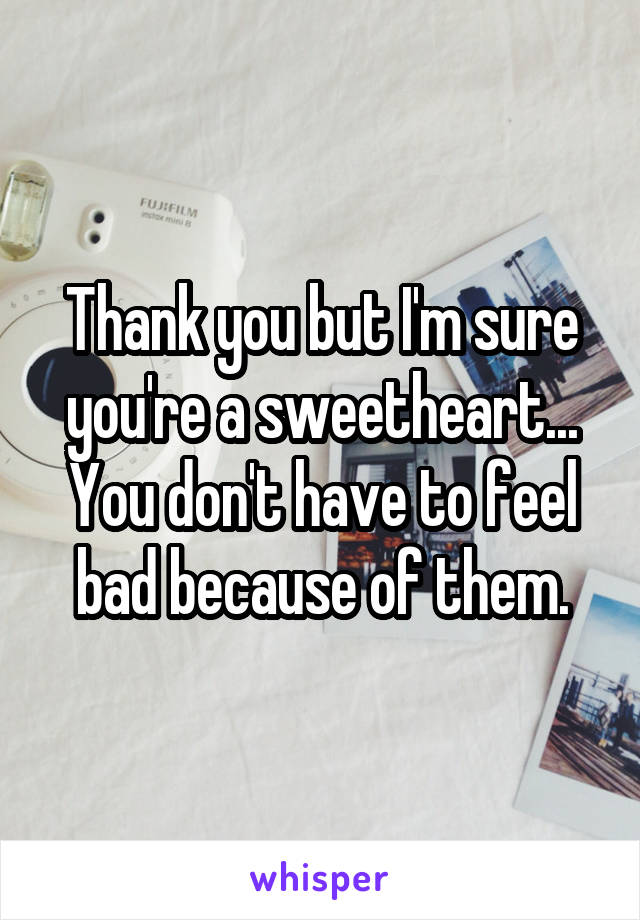 Thank you but I'm sure you're a sweetheart...
You don't have to feel bad because of them.