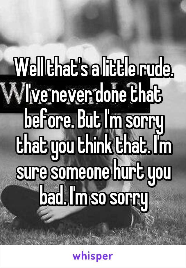 Well that's a little rude. I've never done that before. But I'm sorry that you think that. I'm sure someone hurt you bad. I'm so sorry