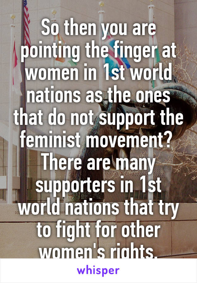 So then you are pointing the finger at women in 1st world nations as the ones that do not support the feminist movement?  There are many supporters in 1st world nations that try to fight for other women's rights.