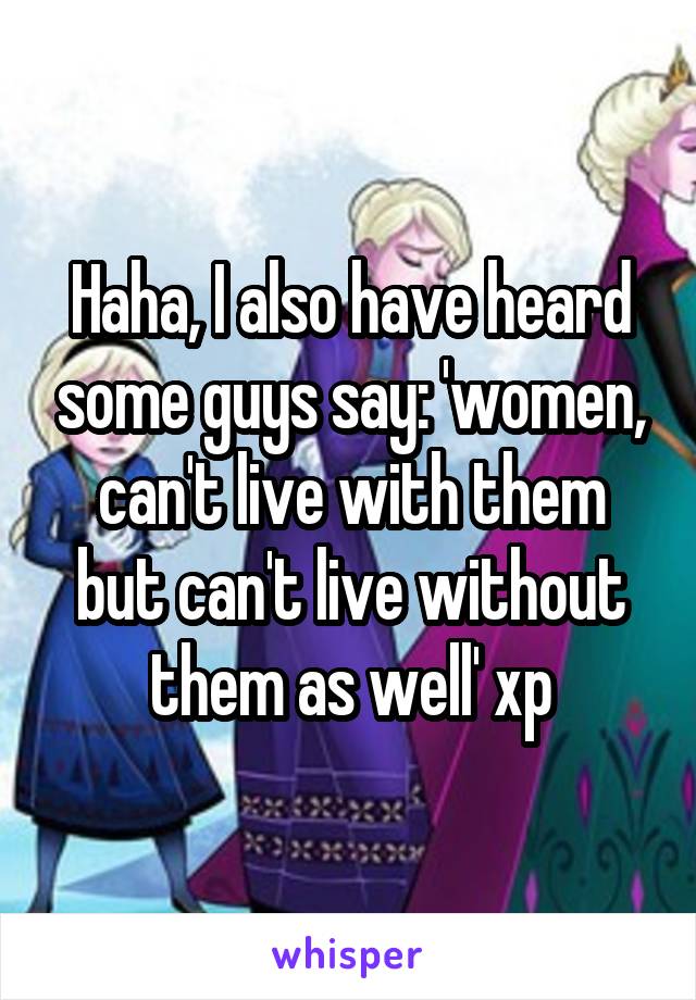 Haha, I also have heard some guys say: 'women, can't live with them but can't live without them as well' xp